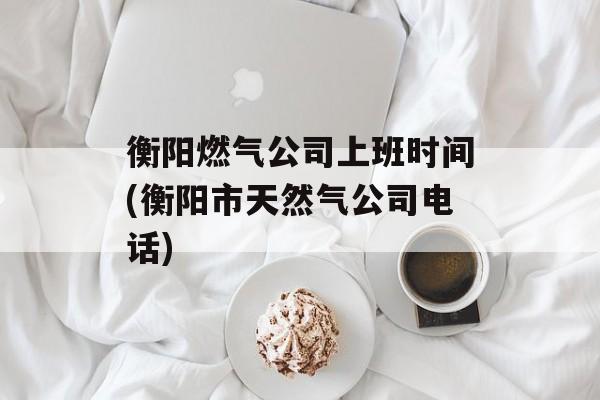衡阳燃气公司上班时间(衡阳市天然气公司电话)-第1张图片-
