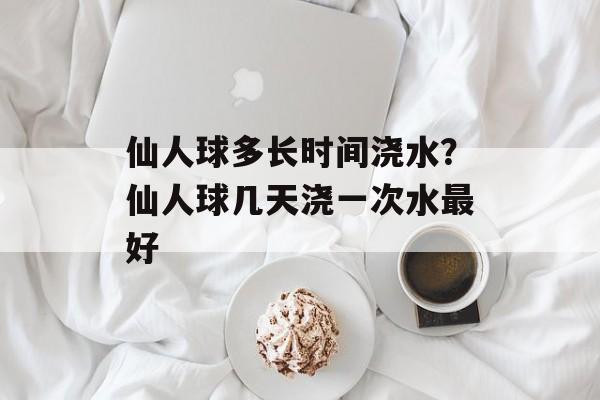 仙人球多长时间浇水？仙人球几天浇一次水最好-第1张图片-