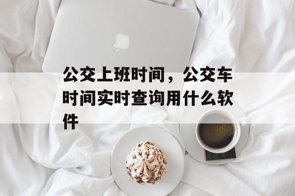 公交上班时间，公交车时间实时查询用什么软件-第1张图片-