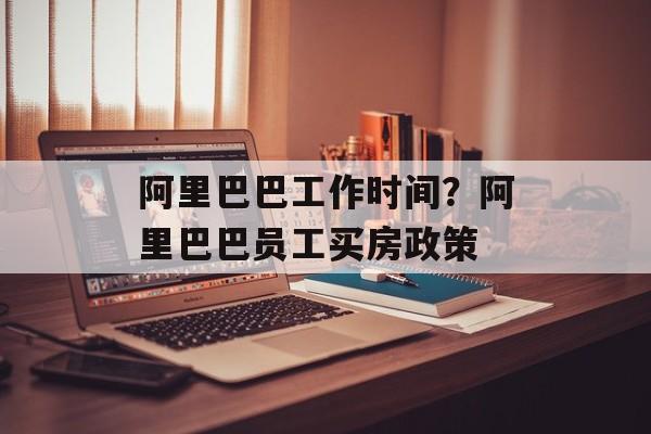 阿里巴巴工作时间？阿里巴巴员工买房政策-第1张图片-