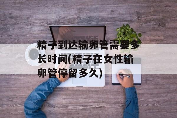精子到达输卵管需要多长时间(精子在女性输卵管停留多久)-第1张图片-