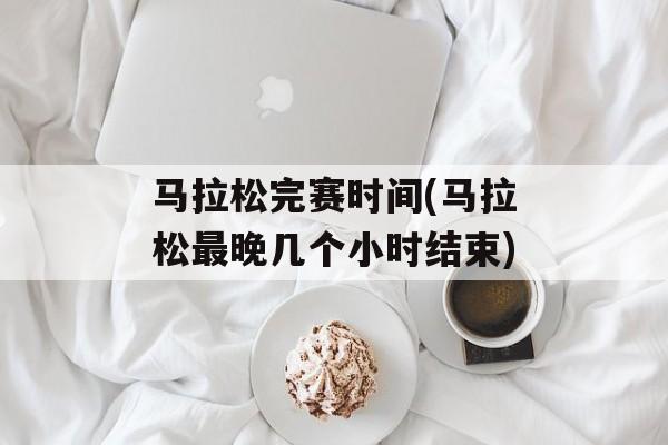 马拉松完赛时间(马拉松最晚几个小时结束)-第1张图片-