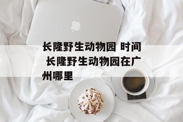 长隆野生动物园 时间 长隆野生动物园在广州哪里-第1张图片-