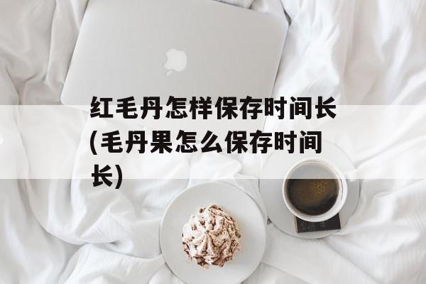 红毛丹怎样保存时间长(毛丹果怎么保存时间长)-第1张图片-