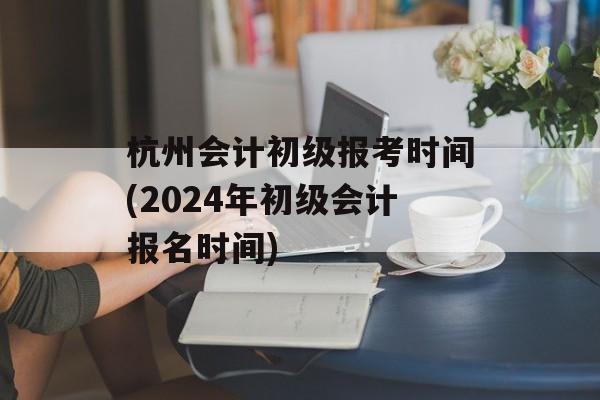 杭州会计初级报考时间(2024年初级会计报名时间)-第1张图片-