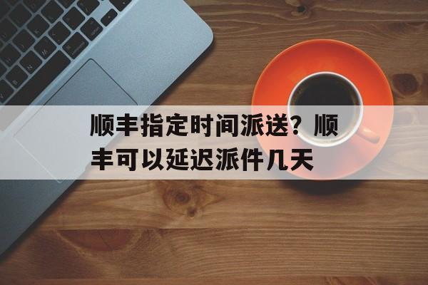 顺丰指定时间派送？顺丰可以延迟派件几天-第1张图片-