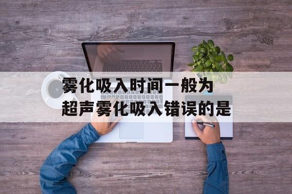 雾化吸入时间一般为 超声雾化吸入错误的是-第1张图片-