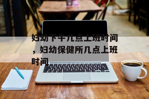妇幼下午几点上班时间，妇幼保健所几点上班时间-第1张图片-
