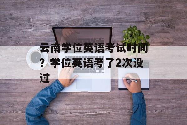 云南学位英语考试时间？学位英语考了2次没过-第1张图片-