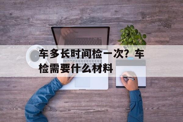 车多长时间检一次？车检需要什么材料-第1张图片-