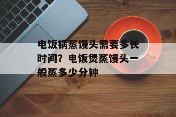 电饭锅蒸馒头需要多长时间？电饭煲蒸馒头一般蒸多少分钟-第1张图片-