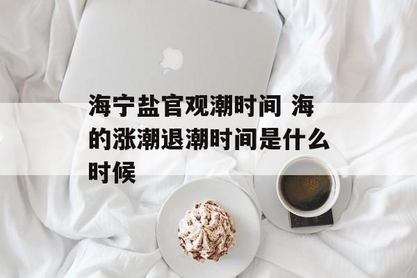 海宁盐官观潮时间 海的涨潮退潮时间是什么时候-第1张图片-