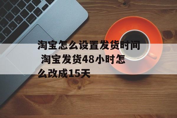 淘宝怎么设置发货时间 淘宝发货48小时怎么改成15天-第1张图片-