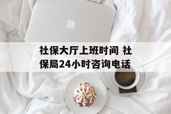 社保大厅上班时间 社保局24小时咨询电话-第1张图片-