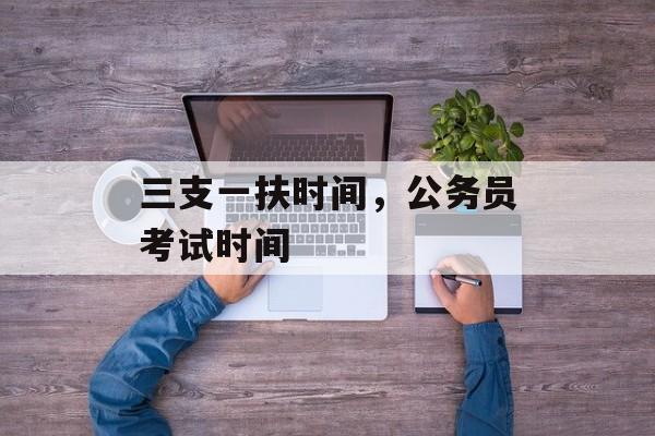 三支一扶时间，公务员考试时间-第1张图片-