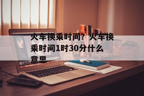 火车换乘时间？火车换乘时间1时30分什么意思-第1张图片-