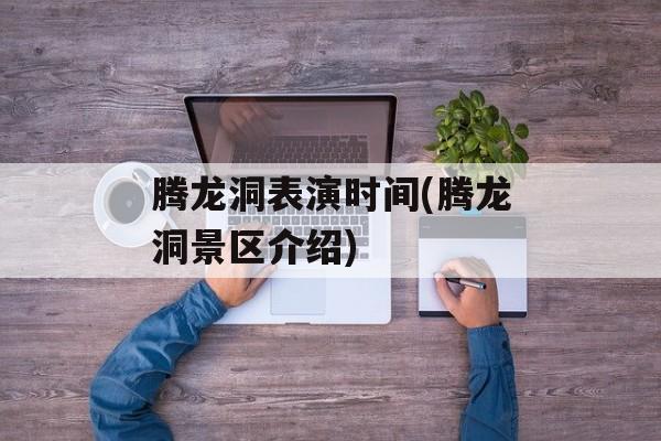 腾龙洞表演时间(腾龙洞景区介绍)-第1张图片-