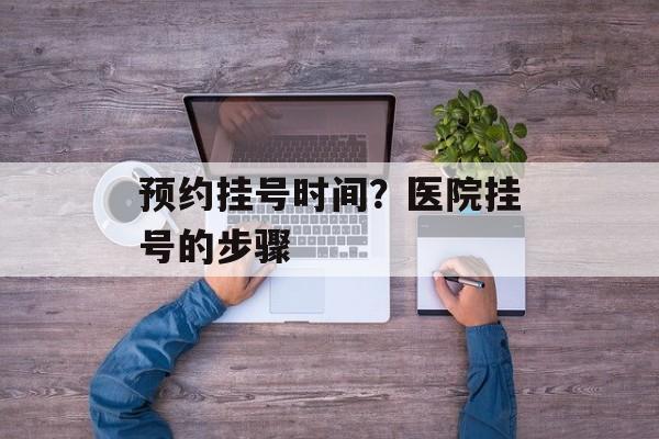 预约挂号时间？医院挂号的步骤-第1张图片-