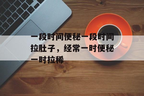 一段时间便秘一段时间拉肚子，经常一时便秘一时拉稀-第1张图片-