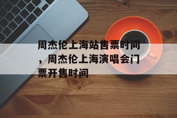 周杰伦上海站售票时间，周杰伦上海演唱会门票开售时间-第1张图片-
