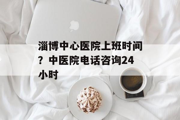 淄博中心医院上班时间？中医院电话咨询24小时-第1张图片-
