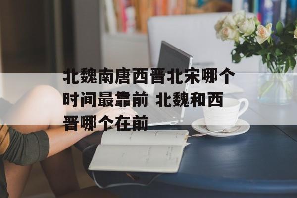 北魏南唐西晋北宋哪个时间最靠前 北魏和西晋哪个在前-第1张图片-