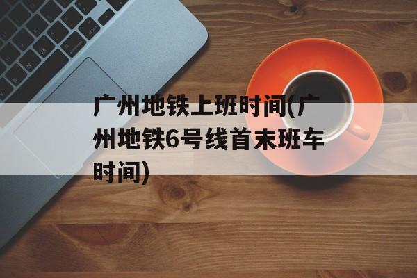 广州地铁上班时间(广州地铁6号线首末班车时间)-第1张图片-