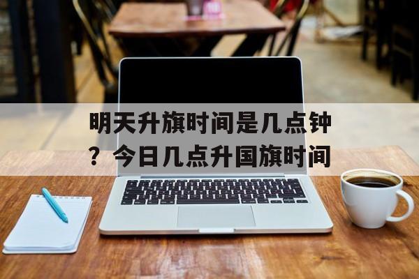 明天升旗时间是几点钟？今日几点升国旗时间-第1张图片-