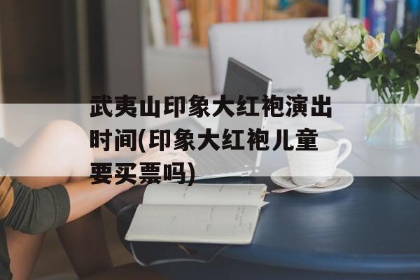 武夷山印象大红袍演出时间(印象大红袍儿童要买票吗)-第1张图片-