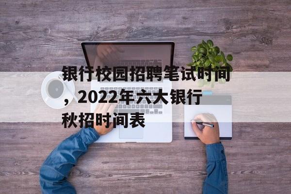 银行校园招聘笔试时间，2022年六大银行秋招时间表-第1张图片-