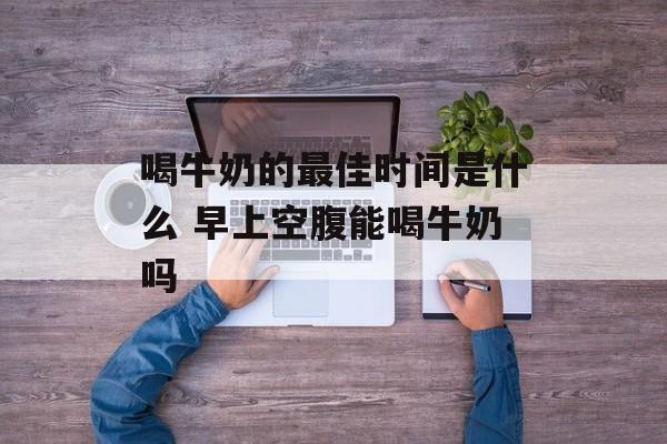 喝牛奶的最佳时间是什么 早上空腹能喝牛奶吗-第1张图片-