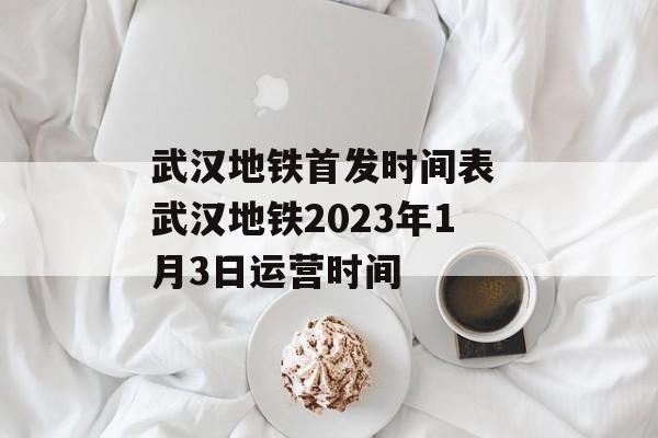 武汉地铁首发时间表 武汉地铁2023年1月3日运营时间-第1张图片-
