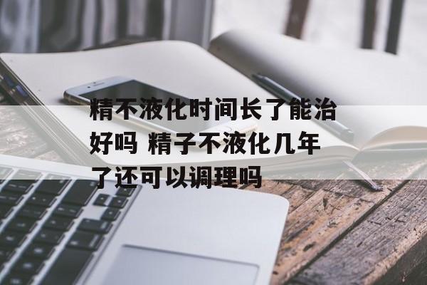 精不液化时间长了能治好吗 精子不液化几年了还可以调理吗-第1张图片-