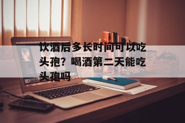 饮酒后多长时间可以吃头孢？喝酒第二天能吃头孢吗-第1张图片-