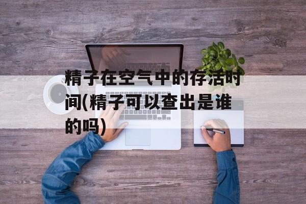 精子在空气中的存活时间(精子可以查出是谁的吗)-第1张图片-