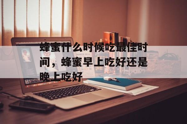 蜂蜜什么时候吃最佳时间，蜂蜜早上吃好还是晚上吃好-第1张图片-