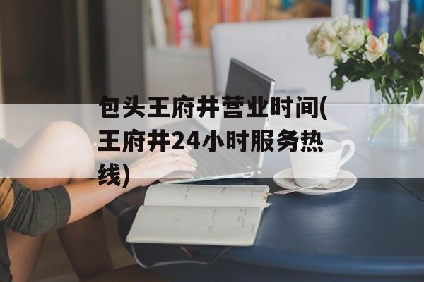 包头王府井营业时间(王府井24小时服务热线)-第1张图片-