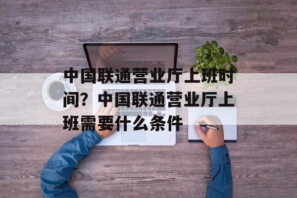 中国联通营业厅上班时间？中国联通营业厅上班需要什么条件-第1张图片-