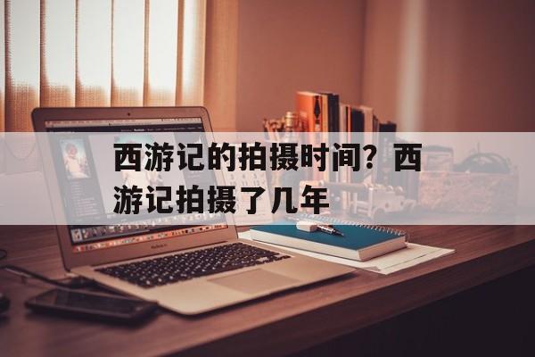 西游记的拍摄时间？西游记拍摄了几年-第1张图片-