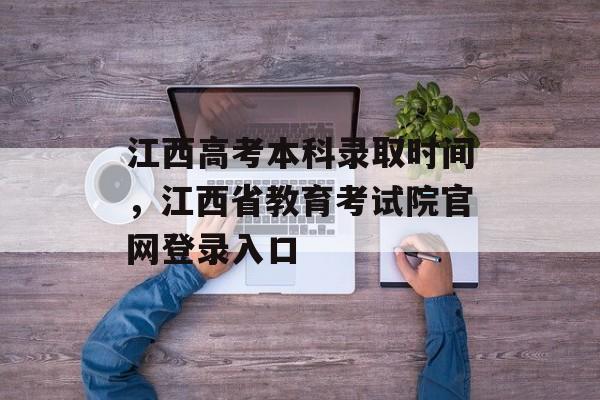 江西高考本科录取时间，江西省教育考试院官网登录入口-第1张图片-
