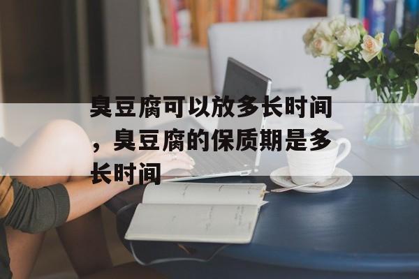 臭豆腐可以放多长时间，臭豆腐的保质期是多长时间-第1张图片-