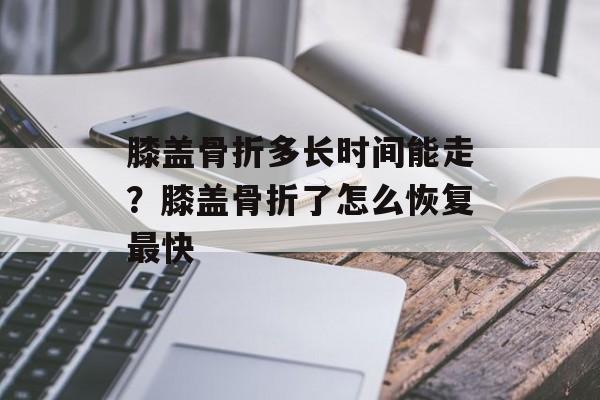 膝盖骨折多长时间能走？膝盖骨折了怎么恢复最快-第1张图片-