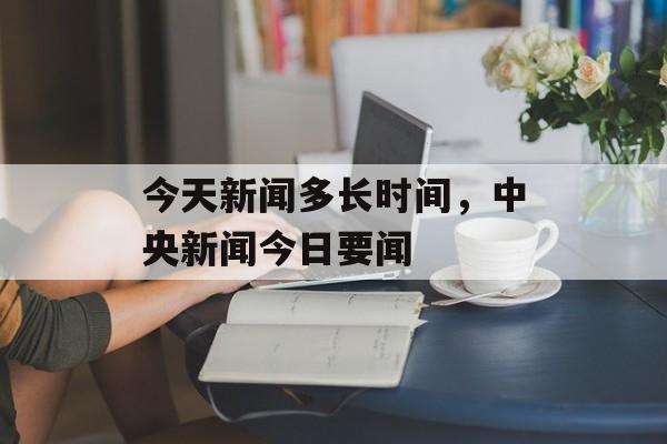 今天新闻多长时间，中央新闻今日要闻-第1张图片-