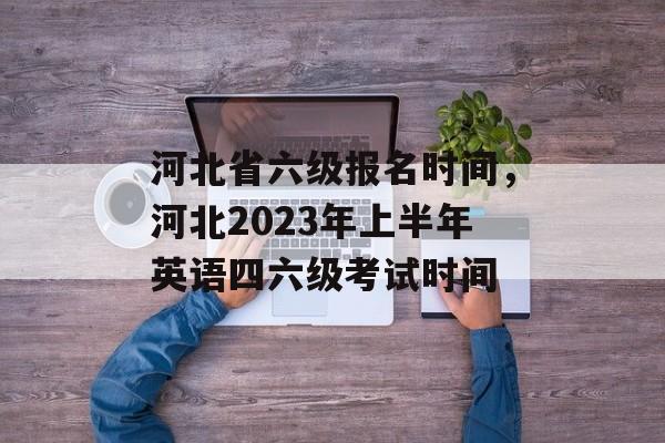 河北省六级报名时间，河北2023年上半年英语四六级考试时间-第1张图片-