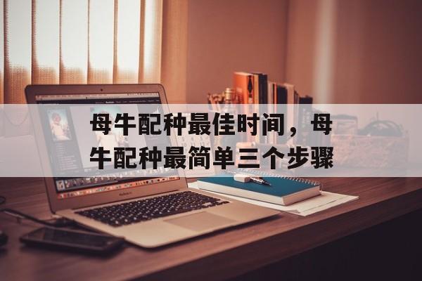 母牛配种最佳时间，母牛配种最简单三个步骤-第1张图片-