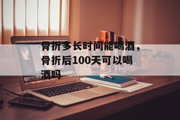 骨折多长时间能喝酒，骨折后100天可以喝酒吗-第1张图片-