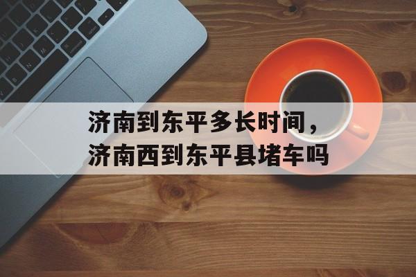 济南到东平多长时间，济南西到东平县堵车吗-第1张图片-