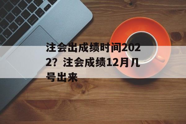 注会出成绩时间2022？注会成绩12月几号出来-第1张图片-