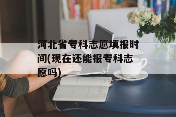河北省专科志愿填报时间(现在还能报专科志愿吗)-第1张图片-