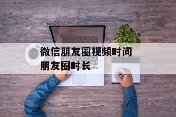 微信朋友圈视频时间 朋友圈时长-第1张图片-